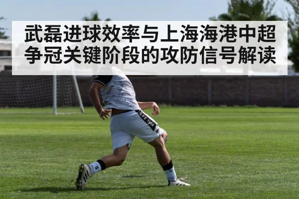 武磊进球效率与上海海港中超争冠关键阶段的攻防信号解读