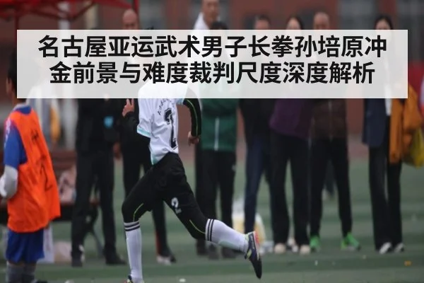 名古屋亚运武术男子长拳孙培原冲金前景与难度裁判尺度深度解析